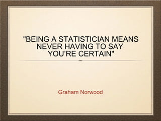 "BEING A STATISTICIAN MEANS
NEVER HAVING TO SAY
YOU’RE CERTAIN"
Graham Norwood
 