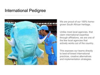International Pedigree

                         We are proud of our 100% home-
                         grown South African heritage.


                         Unlike most local agencies, that
                         claim international expertise
                         through affiliations, we are one of
                         the few local agencies that
                         actively works out of the country.


                         This exposes our teams directly
                         to best-of-breed international
                         practices, creative alternatives
                         and implementation strategies.
 