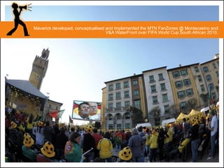 Maverick developed, conceptualised and implemented the MTN FanZones @ Montecasino and
                                   V&A WaterFront over FIFA World Cup South African 2010.
 