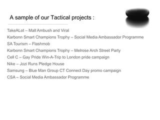 A sample of our Tactical projects :

TakeALot – Mall Ambush and Viral
Karbonn Smart Champions Trophy – Social Media Ambassador Programme
SA Tourism – Flashmob
Karbonn Smart Champions Trophy – Melrose Arch Street Party
Cell C – Gay Pride Win-A-Trip to London pride campaign
Nike – Jozi Runs Pledge House
Samsung – Blue Man Group CT Connect Day promo campaign
CSA – Social Media Ambassador Programme
 