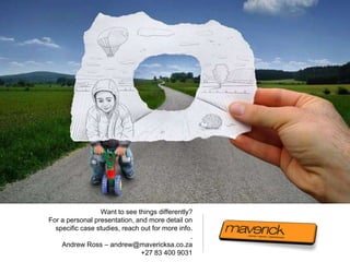 Want to see things differently?
For a personal presentation, and more detail on
  specific case studies, reach out for more info.
                                                .
    Andrew Ross – andrew@mavericksa.co.za
                               +27 83 400 9031
 
