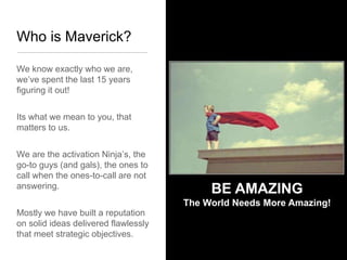 Who is Maverick?

We know exactly who we are,
we’ve spent the last 15 years
figuring it out!


Its what we mean to you, that
matters to us.


We are the activation Ninja’s, the
go-to guys (and gals), the ones to
call when the ones-to-call are not
answering.
                                           BE AMAZING
                                      The World Needs More Amazing!
Mostly we have built a reputation
on solid ideas delivered flawlessly
that meet strategic objectives.
 