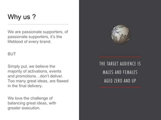 Why us ?

We are passionate supporters, of
passionate supporters, it’s the
lifeblood of every brand.


BUT


Simply put, we believe the
majority of activations, events
and promotions…don’t deliver.
Too many great ideas, are flawed
in the final delivery.


We love the challenge of
balancing great ideas, with
greater execution.
 