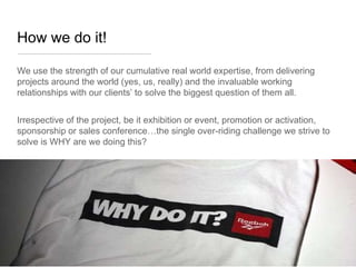 How we do it!

We use the strength of our cumulative real world expertise, from delivering
projects around the world (yes, us, really) and the invaluable working
relationships with our clients’ to solve the biggest question of them all.


Irrespective of the project, be it exhibition or event, promotion or activation,
sponsorship or sales conference…the single over-riding challenge we strive to
solve is WHY are we doing this?
 