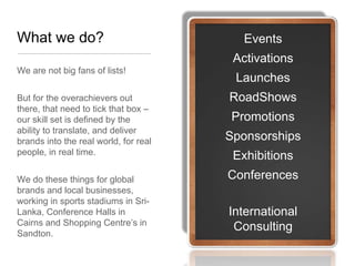 What we do?                               Events
                                        Activations
We are not big fans of lists!
                                        Launches
But for the overachievers out          RoadShows
there, that need to tick that box –
our skill set is defined by the        Promotions
ability to translate, and deliver
brands into the real world, for real   Sponsorships
people, in real time.
                                        Exhibitions
We do these things for global          Conferences
brands and local businesses,
working in sports stadiums in Sri-
Lanka, Conference Halls in             International
Cairns and Shopping Centre’s in
Sandton.
                                        Consulting
 