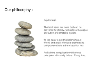 Our philosophy :

                   Equilibrium!


                   The best ideas are ones that can be
                   delivered flawlessly, with relevant creative
                   execution and strategic insight.


                   Its too easy to get this balancing act
                   wrong and allow individual elements to
                   overpower others in the execution mix.


                   Activations in equilibrium with these
                   principles, ultimately deliver! Every time.
 