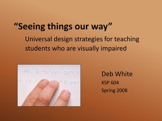 “Seeing things our way”
  Universal design strategies for teaching
  students who are visually impaired


                            Deb White
                            KSP 604
                            Spring 2008
 