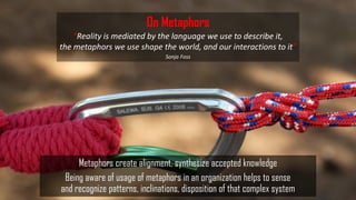 Metaphors create alignment, synthesize accepted knowledge
Being aware of usage of metaphors in an organization helps to sense
and recognize patterns, inclinations, disposition of that complex system
On Metaphors
“Reality is mediated by the language we use to describe it,
the metaphors we use shape the world, and our interactions to it”
Sonja Foss
 