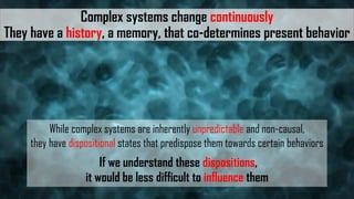 Complex systems change continuously
They have a history, a memory, that co-determines present behavior
While complex systems are inherently unpredictable and non-causal,
they have dispositional states that predispose them towards certain behaviors
If we understand these dispositions,
it would be less difficult to influence them
 