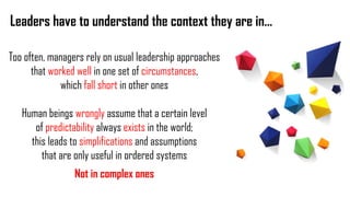 Leaders have to understand the context they are in…
Too often, managers rely on usual leadership approaches
that worked well in one set of circumstances,
which fall short in other ones
Human beings wrongly assume that a certain level
of predictability always exists in the world;
this leads to simplifications and assumptions
that are only useful in ordered systems
Not in complex ones
 