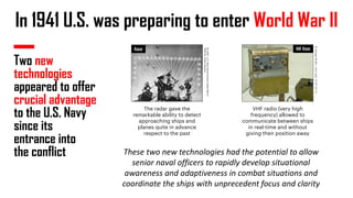 In 1941 U.S. was preparing to enter World War II
Two new
technologies
appeared to offer
crucial advantage
to the U.S. Navy
since its
entrance into
the conflict
By
USN
-
U.S.
Navy
Naval
Aviation
News
March
1946
[1],
Public
Domain,
By
George
Shuklin
-
Own
work,
CC
BY-SA
1.0,
RADAR VHF RADIO
These two new technologies had the potential to allow
senior naval officers to rapidly develop situational
awareness and adaptiveness in combat situations and
coordinate the ships with unprecedent focus and clarity
The radar gave the
remarkable ability to detect
approaching ships and
planes quite in advance
respect to the past
VHF radio (very high
frequency) allowed to
communicate between ships
in real-time and without
giving their position away
 