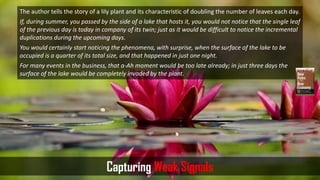 The author tells the story of a lily plant and its characteristic of doubling the number of leaves each day.
If, during summer, you passed by the side of a lake that hosts it, you would not notice that the single leaf
of the previous day is today in company of its twin; just as it would be difficult to notice the incremental
duplications during the upcoming days.
You would certainly start noticing the phenomena, with surprise, when the surface of the lake to be
occupied is a quarter of its total size, and that happened in just one night.
For many events in the business, that a-Ah moment would be too late already; in just three days the
surface of the lake would be completely invaded by the plant.
Capturing Weak Signals
 