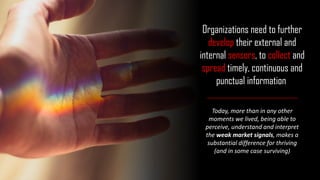 Today, more than in any other
moments we lived, being able to
perceive, understand and interpret
the weak market signals, makes a
substantial difference for thriving
(and in some case surviving)
Organizations need to further
develop their external and
internal sensors, to collect and
spread timely, continuous and
punctual information
 