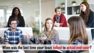 When was the last time your team talked to actual end-user?
 