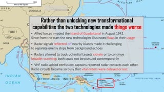 Rather than unlocking new transformational
capabilities the two technologies made things worse
• Allied forces invaded the island of Guadalcanal in August 1942.
Since from the start the new technologies illustrated flaws in their usage
• Radar signals reflected off nearby islands made it challenging
to separate enemy ships from background echoes
• Radars allowed to track potential targets closely or to continue
broader scanning; both could not be pursued contemporarily
• VHF radio added confusion: captains reported radar contacts each other.
Radio circuits became so busy that vital orders were delayed or lost
 