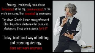 Strategy, traditionally, was always
formulated at the top, communicated to the
whole company, then executed by employees
Top-down. Simple, linear, straightforward.
Clear boundaries between the ones who
design and those who execute. Isn't it?
Today, traditional way of defining
and executing strategy,
does not work anymore
 