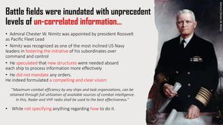 Battle fields were inundated with unprecedent
levels of un-correlated information…
• Admiral Chester W. Nimitz was appointed by president Roosvelt
as Pacific Fleet Lead
• Nimitz was recognized as one of the most inclined US Navy
leaders in fostering the initiative of his subordinates over
command and control
• He speculated that new structures were needed aboard
each ship to process information more effectively
• He did not mandate any orders.
He indeed formulated a compelling and clear vision:
“Maximum combat efficiency by any ships and task organizations, can be
attained through full utilization of available sources of combat intelligence.
In this, Radar and VHF radio shall be used to the best effectiveness.”
• While not specifying anything regarding how to do it.
Admiral
Chester
W.
Nimitz
 