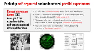 Each ship self-organized and made several parallel experiments
✓ A co-located multi-disciplinary team of specialist was formed
✓ Each CIC maintained a master plot of all available information,
to be evaluated to quickly make sense of it
✓ That open information allowed captains to better interpret
the situation at hand, letting them confident to experiment
✓ CIC went far beyond an information system, becoming
a system of distributed cognition
Combat Information
Center (CIC)
emerged from
experimentation,
self-organization and
close collaboration
 