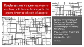 Complex systems are open ones; whenever
we interact with them, we become part of the
system, directly or indirectly influencing it
Complex problems are such
that when we look at them,
when we talk with them,
when we engage with them,
they change.
They change non-linearly and
sometimes even
disproportionately.
John Rendon
 