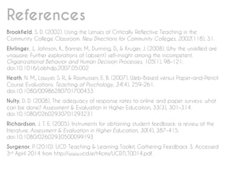References
Brookfield, S. D. (2002). Using the Lenses of Critically Reflective Teaching in the
Community College Classroom. New Directions for Community Colleges, 2002(118), 31.
Ehrlinger, J., Johnson, K., Banner, M., Dunning, D., & Kruger, J. (2008). Why the unskilled are
unaware: Further explorations of (absent) self-insight among the incompetent.
Organizational Behavior and Human Decision Processes, 105(1), 98–121.
doi:10.1016/j.obhdp.2007.05.002
Heath, N. M., Lawyer, S. R., & Rasmussen, E. B. (2007). Web-Based versus Paper-and-Pencil
Course Evaluations. Teaching of Psychology, 34(4), 259–261.
doi:10.1080/00986280701700433
Nulty, D. D. (2008). The adequacy of response rates to online and paper surveys: what
can be done? Assessment & Evaluation in Higher Education, 33(3), 301–314.
doi:10.1080/02602930701293231
Richardson, J. T. E. (2005). Instruments for obtaining student feedback: a review of the
literature. Assessment & Evaluation in Higher Education, 30(4), 387–415.
doi:10.1080/02602930500099193
Surgenor, P. (2010). UCD Teaching & Learning Toolkit, Gathering Feedback 3. Accessed
3rd April 2014 from http://www.ucd.ie/t4cms/UCDTLT0014.pdf.
 