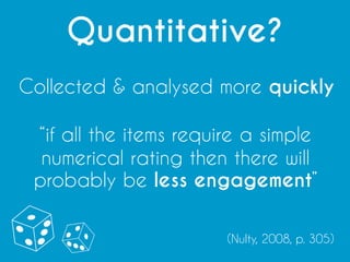 Quantitative?
Collected & analysed more quickly
“if all the items require a simple
numerical rating then there will
probably be less engagement”
(Nulty, 2008, p. 305)
 