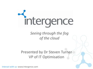 Seeing through the fog
                                 of the cloud


                  Presented by Dr Steven Turner
                      VP of IT Optimisation

Interact with us: www.intergence.com
 