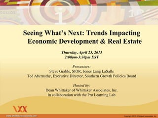 Copyright 2013 Whittaker Associates, Inc
Seeing What’s Next: Trends Impacting
Economic Development & Real Estate
Thursday, April 25, 2013
2:00pm-3:30pm EST
Presenters:
Steve Grable, SIOR, Jones Lang LaSalle
Ted Abernathy, Executive Director, Southern Growth Policies Board
Hosted by:
Dean Whittaker of Whittaker Associates, Inc.
in collaboration with the Pro Learning Lab
 