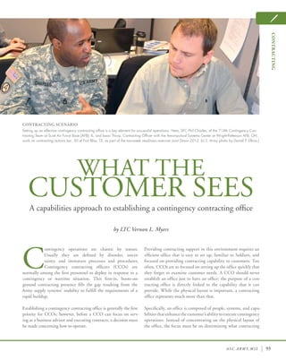asc . army. mil 93
WHAT THE
CUSTOMER SEESA capabilities approach to establishing a contingency contracting office
by LTC Vernon L. Myers
C
ontingency operations are chaotic by nature.
Usually they are defined by disorder, uncer-
tainty, and immature processes and procedures.
Contingency contracting officers (CCOs) are
normally among the first personnel to deploy in response to a
contingency or wartime situation. This first-in, boots-on-
ground contracting presence fills the gap resulting from the
Army supply systems’ inability to fulfill the requirements of a
rapid buildup.
Establishing a contingency contracting office is generally the first
priority for CCOs; however, before a CCO can focus on serv-
ing as a business advisor and executing contracts, a decision must
be made concerning how to operate.
Providing contracting support in this environment requires an
efficient office that is easy to set up, familiar to Soldiers, and
focused on providing contracting capability to customers. Too
often, CCOs are so focused on setting up the office quickly that
they forget to examine customer needs. A CCO should never
establish an office just to have an office; the purpose of a con-
tracting office is directly linked to the capability that it can
provide. While the physical layout is important, a contracting
office represents much more than that.
Specifically, an office is composed of people, systems, and capa-
bilitiesthatenhancethecustomer’sabilitytoexecutecontingency
operations. Instead of concentrating on the physical layout of
the office, the focus must be on determining what contracting
CONTRACTING SCENARIO
Setting up an effective contingency contracting office is a key element for successful operations. Here, SFC Phil Charles, of the 714th Contingency Con-
tracting Team at Scott Air Force Base (AFB), IL, and Isaac Thorp, Contracting Officer with the Aeronautical Systems Center at Wright-Patterson AFB, OH,
work on contracting actions Jan. 30 at Fort Bliss, TX, as part of the two-week readiness exercise Joint Dawn 2012. (U.S. Army photo by Daniel P. Elkins.)
contracting
 