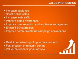 VALUE PROPOSITION
? Increase audience
? Boost online sales
? Increase web traffic
? Improve brand awareness
? Improve user retention and audience engagement
? Enrich SEO startegies
? Improve communications campaign conversions
? Real time delivering of up to date content
? Fast creation of relevant contet
? Value the readers point of view
 
