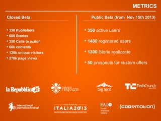 Closed Beta Public Beta (from Nov 15th 2013)
? 350 active users
? 1400 registered users
? 1300 Storie realizzate
? 50 prospects for custom offers
METRICS
? 350 Publishers
? 600 Stories
? 350 Calls to action
? 60k contents
? 120k unique visitors
? 270k page views
 