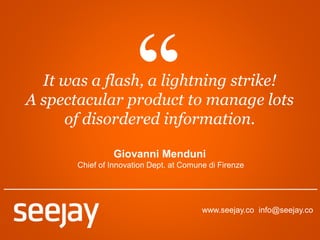 www.seejay.co info@seejay.co
It was a flash, a lightning strike!
A spectacular product to manage lots
of disordered information.
Giovanni Menduni
Chief of Innovation Dept. at Comune di Firenze
 