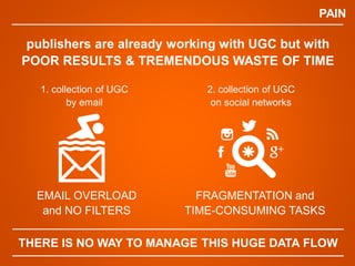 PAIN
EMAIL OVERLOAD
and NO FILTERS
publishers are already working with UGC but with
POOR RESULTS & TREMENDOUS WASTE OF TIME
FRAGMENTATION and
TIME-CONSUMING TASKS
THERE IS NO WAY TO MANAGE THIS HUGE DATA FLOW
1. collection of UGC
by email
2. collection of UGC
on social networks
 