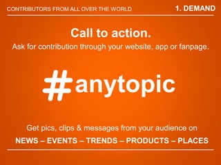 CONTRIBUTORS FROM ALL OVER THE WORLD
Get pics, clips & messages from your audience on
NEWS C EVENTS C TRENDS C PRODUCTS C PLACES
Call to action.
Ask for contribution through your website, app or fanpage.
anytopic
1. DEMAND
 