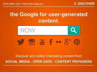 EXPLORE UGC THROUGH SEEJAY
Discover and collect interesting content from
SOCIAL MEDIA - OPEN DATA - CONTENT PROVIDERS
the Google for user-generated
content.
2. DISCOVER
 