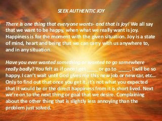 SEEK AUTHENTIC JOY
There is one thing that everyone wants- and that is joy! We all say
that we want to be happy, when what we really want is joy.
Happiness is for the moment with the given situation. Joy is a state
of mind, heart and being that we can carry with us anywhere to,
and in any situation.
Have you ever wanted something or wanted to go somewhere
really badly? You felt as if once I get ____ or go to ____, I will be so
happy. I can’t wait until God gives me this new job or new car, etc…
Only to find out that once you get it, it’s not what you expected
that it would be or the direct happiness from it is short lived. Next
we’re on to the next thing or goal that we desire. Complaining
about the other thing that is slightly less annoying than the
problem just solved.
 