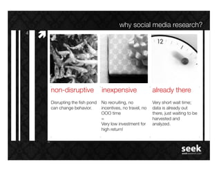 why social media research?!
4!
     #"




          non-disruptive! inexpensive!                          already there!
          Disrupting the ﬁsh pond   No recruiting, no           Very short wait time;
          can change behavior.!     incentives, no travel, no   data is already out
                                    OOO time!                   there, just waiting to be
                                    =!                          harvested and
                                    Very low investment for     analyzed.!
                                    high return!!
 
