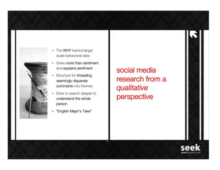 !"
•  The WHY behind larger
   scale behavioral data!
•  Gives more than sentiment
   and explains sentiment!
                                      social media
•  Structure for threading
   seemingly disparate                research from a
                               -    !
   comments into themes!
                                      qualitative
•  Drive to search deeper to
   understand the whole               perspective!
   person!
•  “English Major’s Take”!
 