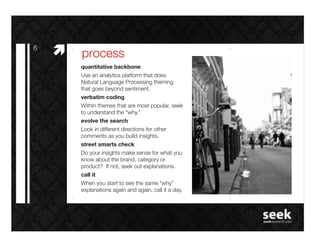 6!
     #"   process!
          quantitative backbone!
          Use an analytics platform that does
          Natural Language Processing theming
          that goes beyond sentiment. !
          verbatim coding!
          Within themes that are most popular, seek
          to understand the “why.”!
          evolve the search!
          Look in different directions for other
          comments as you build insights.!
          street smarts check!
          Do your insights make sense for what you
          know about the brand, category or
          product? If not, seek out explanations.!
          call it!
          When you start to see the same “why”
          explanations again and again, call it a day.!
 