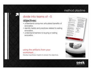 method playtime!
7!
     #"   divide into teams of ~5!
          objectives: !
          •  understand consumer articulated beneﬁts of
             avocados.!
          •  identify habits and practices related to eating
             avocados.!
          •  understand barriers to buying or eating
             avocados.!




          using the artifacts from your
          worksheet…!
          Develop hypothesis insights to answer the objectives.!
 