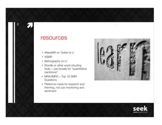 8!
     #"
          resources!

          •  #NewMR on Twitter & LI!
          •  #SMR!
          •  Netnography on LI!
          •  Wordle or other word clouding
             tools – use loosely for “quantitative
             backbone”!
          •  MRA/IMRO – Top 16 SMR
             Questions!
          •  Platforms made for research and
             theming, not just monitoring and
             sentiment!
 