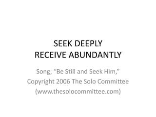 SEEK DEEPLYRECEIVE ABUNDANTLY Song; “Be Still and Seek Him,” Copyright 2006 The Solo Committee (www.thesolocommittee.com) 