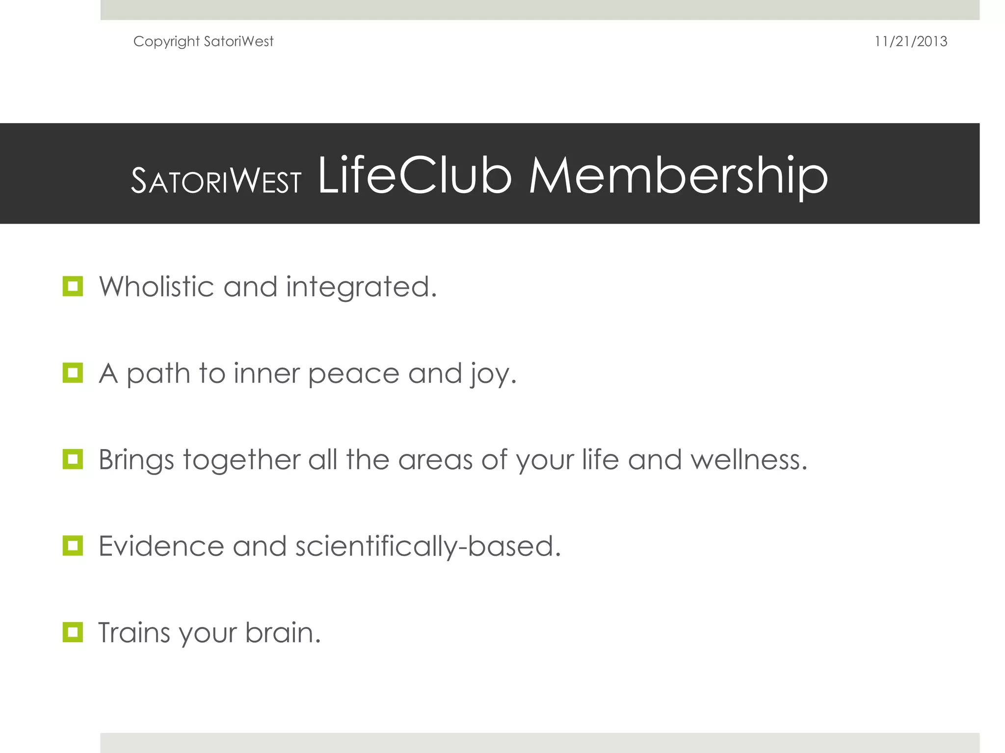 Copyright SatoriWest

SATORIWEST

11/21/2013

LifeClub Membership

 Wholistic and integrated.
 A path to inner peace and joy.
 Brings together all the areas of your life and wellness.
 Evidence and scientifically-based.
 Trains your brain.

 