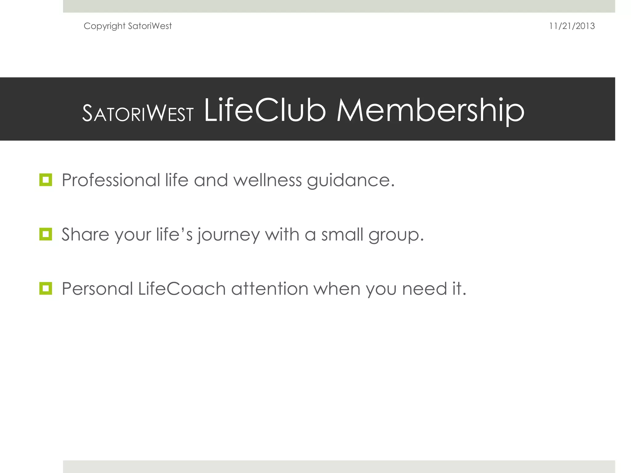 Copyright SatoriWest

SATORIWEST

11/21/2013

LifeClub Membership

 Professional life and wellness guidance.
 Share your life’s journey with a small group.
 Personal LifeCoach attention when you need it.

 