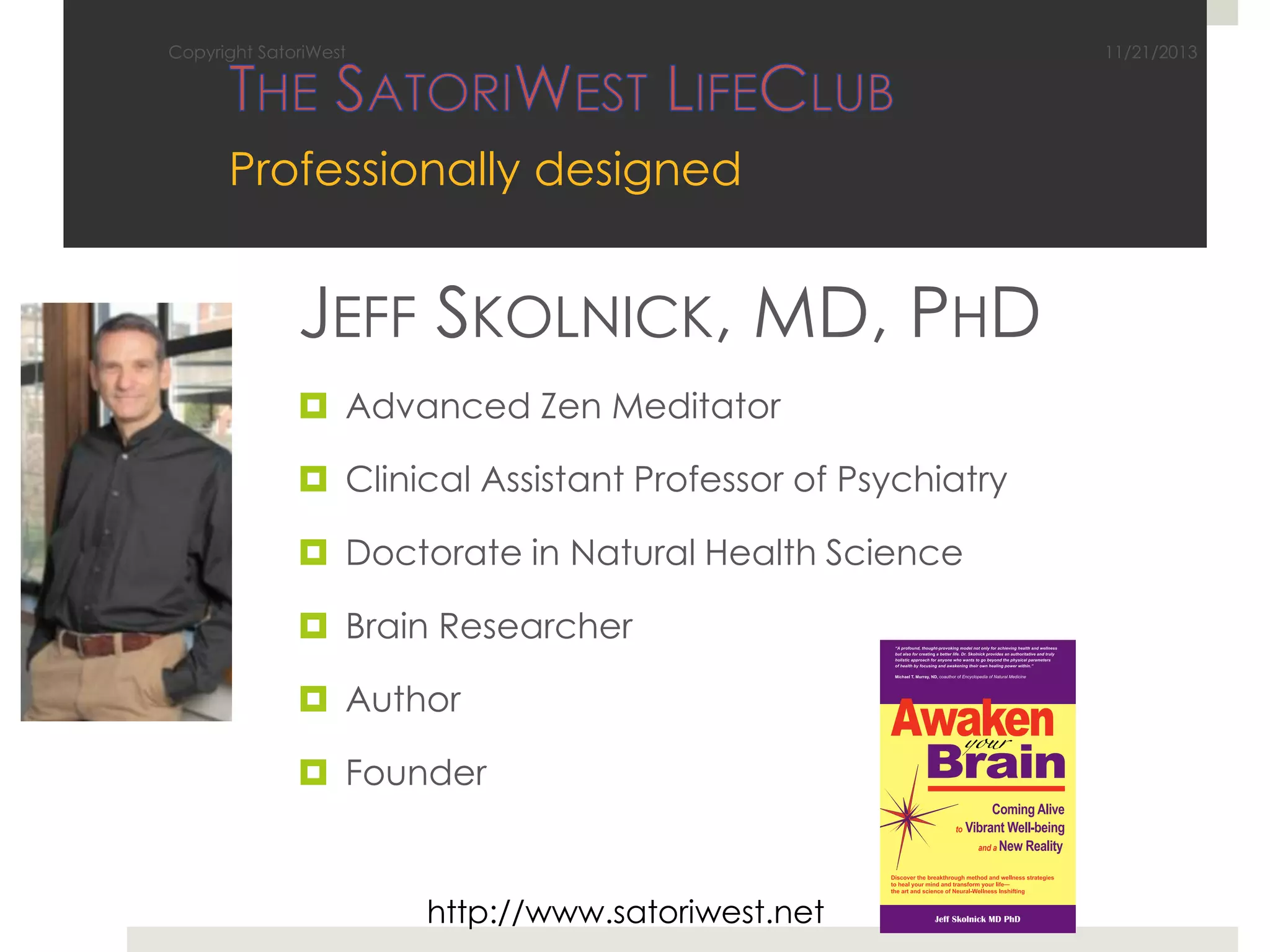 Copyright SatoriWest

11/21/2013

Professionally designed

JEFF SKOLNICK, MD, PHD
 Advanced Zen Meditator
 Clinical Assistant Professor of Psychiatry
 Doctorate in Natural Health Science
 Brain Researcher
 Author
 Founder

http://www.satoriwest.net

 