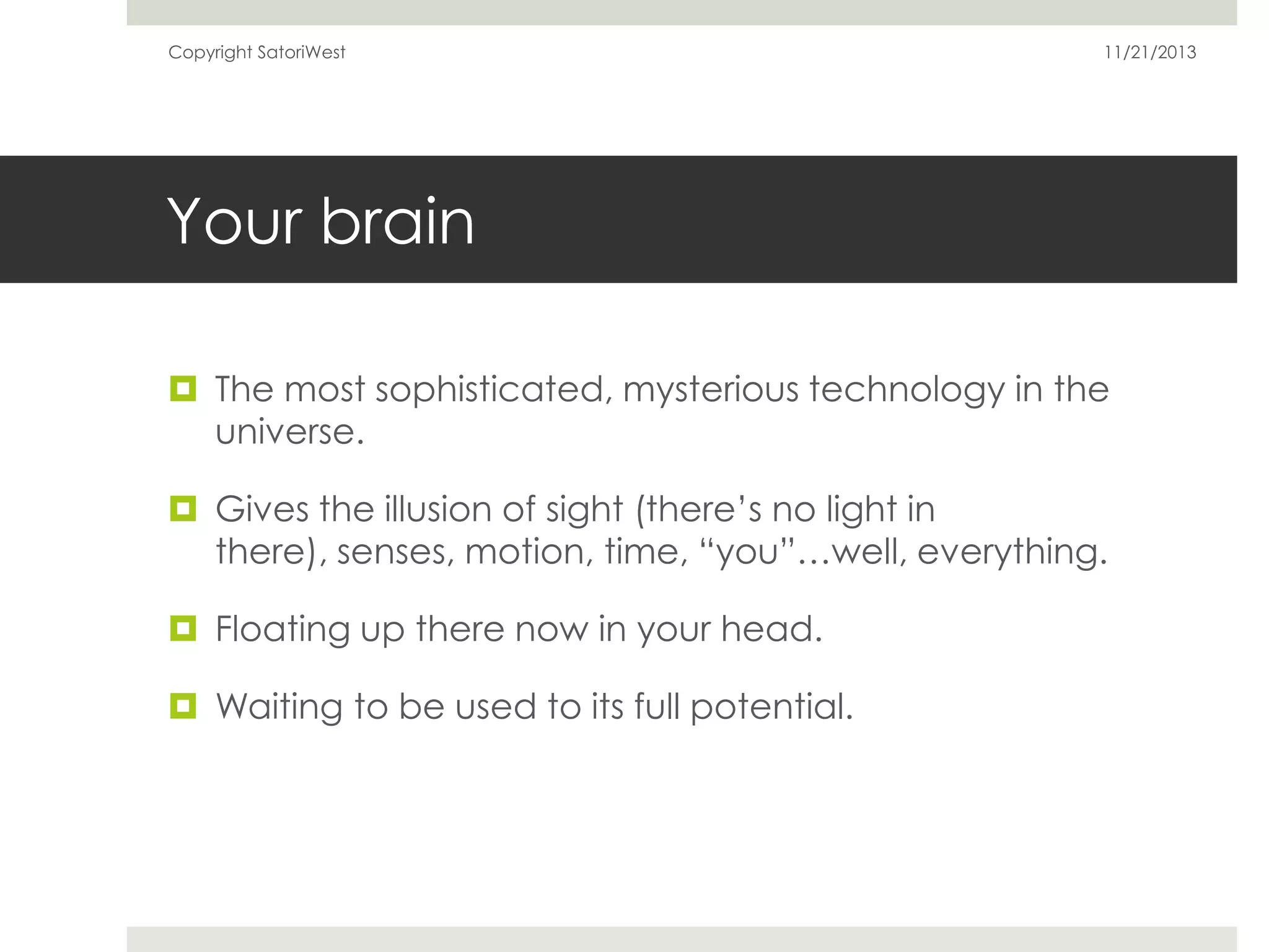 Copyright SatoriWest

11/21/2013

Your brain
 The most sophisticated, mysterious technology in the
universe.
 Gives the illusion of sight (there’s no light in
there), senses, motion, time, “you”…well, everything.
 Floating up there now in your head.
 Waiting to be used to its full potential.

 
