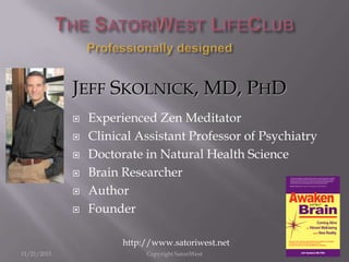 JEFF SKOLNICK, MD, PHD








Experienced Zen Meditator
Clinical Assistant Professor of Psychiatry
Doctorate in Natural Health Science
Brain Researcher
Author
Founder
http://www.satoriwest.net

11/21/2013

Copyright SatoriWest

 