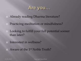 

Already reading Dharma literature?



Practicing meditation or mindfulness?



Looking to fulfill your full potential sooner
than later?



Interested in wellness?



Aware of the 1st Noble Truth?

11/21/2013

Copyright SatoriWest

 