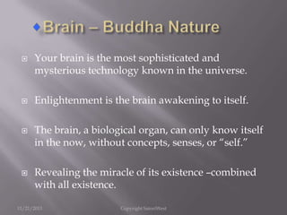 







Your brain is the most sophisticated and
mysterious technology known in the universe.
Enlightenment is the brain awakening to itself.
The brain, a biological organ, can only know itself
in the now, without concepts, senses, or “self.”

Revealing the miracle of its existence –combined
with all existence.

11/21/2013

Copyright SatoriWest

 