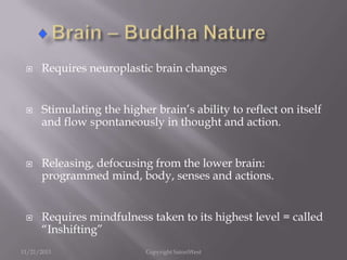 







Requires neuroplastic brain changes
Stimulating the higher brain’s ability to reflect on itself
and flow spontaneously in thought and action.
Releasing, defocusing from the lower brain:
programmed mind, body, senses and actions.
Requires mindfulness taken to its highest level = called
“Inshifting”

11/21/2013

Copyright SatoriWest

 