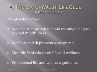 Membership offers:


Systematic approach to brain training that goes
beyond mindfulness.



Wellness and depression assessments.



Monthly Workshops on life and wellness



Professional life and wellness guidance.

11/21/2013

Copyright SatoriWest

 